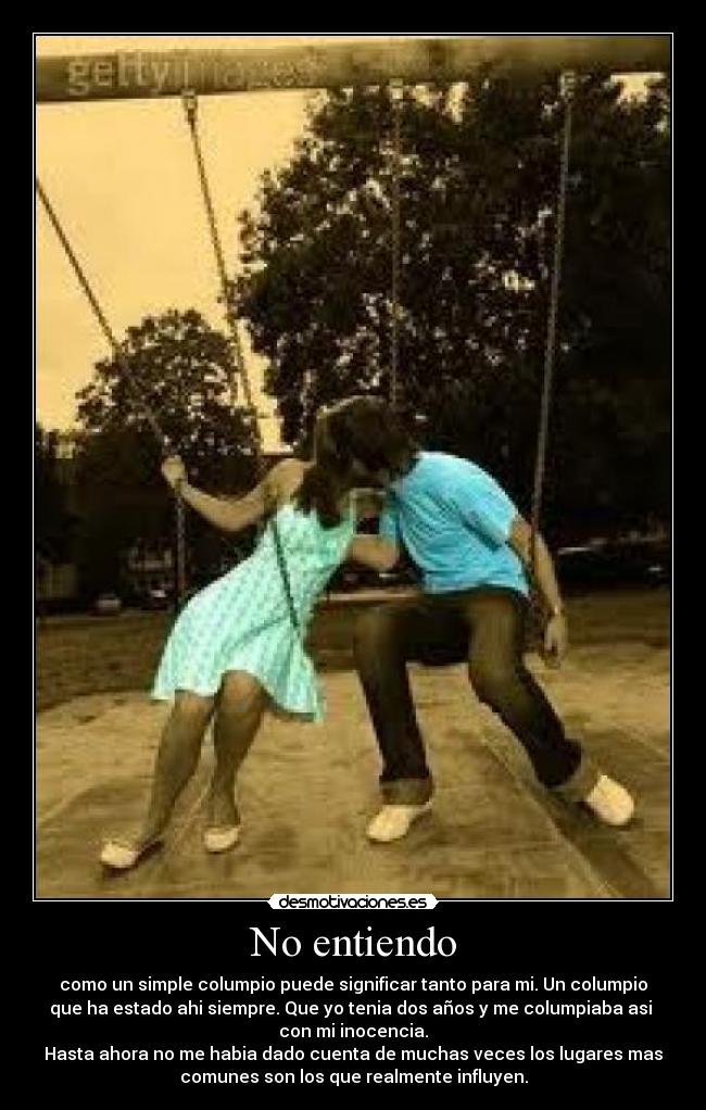 No entiendo - como un simple columpio puede significar tanto para mi. Un columpio
que ha estado ahi siempre. Que yo tenia dos años y me columpiaba asi
con mi inocencia.
Hasta ahora no me habia dado cuenta de muchas veces los lugares mas
comunes son los que realmente influyen.