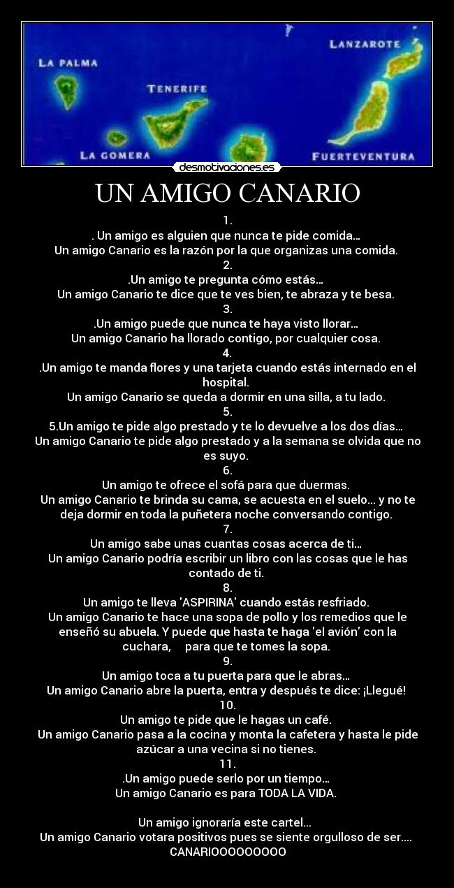 UN AMIGO CANARIO - 1.
. Un amigo es alguien que nunca te pide comida… 
Un amigo Canario es la razón por la que organizas una comida. 
2.
.Un amigo te pregunta cómo estás… 
Un amigo Canario te dice que te ves bien, te abraza y te besa. 
3.
.Un amigo puede que nunca te haya visto llorar… 
Un amigo Canario ha llorado contigo, por cualquier cosa. 
4.
.Un amigo te manda flores y una tarjeta cuando estás internado en el
hospital. 
Un amigo Canario se queda a dormir en una silla, a tu lado. 
5.
5.Un amigo te pide algo prestado y te lo devuelve a los dos días… 
Un amigo Canario te pide algo prestado y a la semana se olvida que no
es suyo. 
6.
Un amigo te ofrece el sofá para que duermas. 
Un amigo Canario te brinda su cama, se acuesta en el suelo... y no te
deja dormir en toda la puñetera noche conversando contigo. 
7.
Un amigo sabe unas cuantas cosas acerca de ti… 
Un amigo Canario podría escribir un libro con las cosas que le has
contado de ti. 
8.
Un amigo te lleva ASPIRINA cuando estás resfriado. 
Un amigo Canario te hace una sopa de pollo y los remedios que le
enseñó su abuela. Y puede que hasta te haga el avión con la
cuchara,     para que te tomes la sopa. 
9.
Un amigo toca a tu puerta para que le abras… 
Un amigo Canario abre la puerta, entra y después te dice: ¡Llegué! 
10.
Un amigo te pide que le hagas un café. 
Un amigo Canario pasa a la cocina y monta la cafetera y hasta le pide
azúcar a una vecina si no tienes. 
11.
.Un amigo puede serlo por un tiempo… 
Un amigo Canario es para TODA LA VIDA. 

Un amigo ignoraría este cartel...  
Un amigo Canario votara positivos pues se siente orgulloso de ser.... 
CANARIOOOOOOOOO
