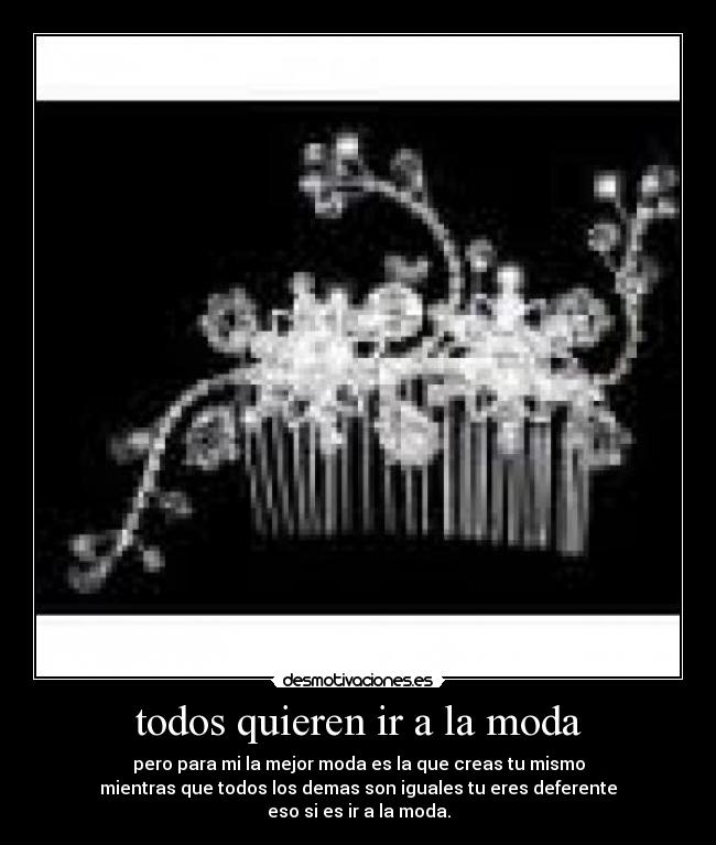 todos quieren ir a la moda - pero para mi la mejor moda es la que creas tu mismo
mientras que todos los demas son iguales tu eres deferente
eso si es ir a la moda.