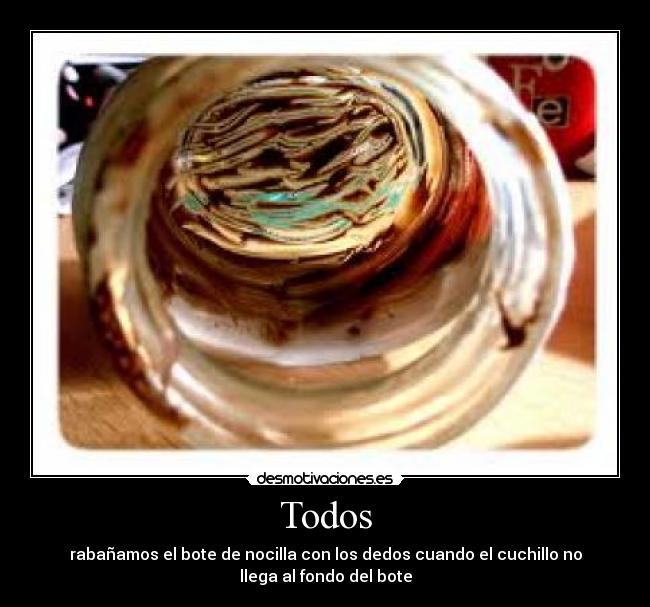Todos - rabañamos el bote de nocilla con los dedos cuando el cuchillo no
llega al fondo del bote