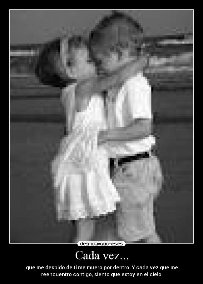 Cada vez... - que me despido de ti me muero por dentro. Y cada vez que me
reencuentro contigo, siento que estoy en el cielo.