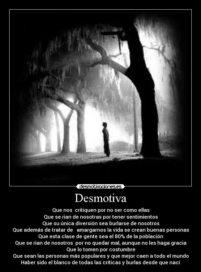Desmotiva - Que nos critiquen por no ser como ellas
Que se rian de nosotras por tener sentimientos
Que su única diversión sea burlarse de nosotros
Que además de tratar de amargarnos la vida se crean buenas personas
Que esta clase de gente sea el 80% de la población
Que se rian de nosotros por no quedar mal, aunque no les haga gracia
Que lo tomen por costumbre
Que sean las personas más populares y que mejor caen a todo el mundo
Haber sido el blanco de todas las críticas y burlas desde que nací