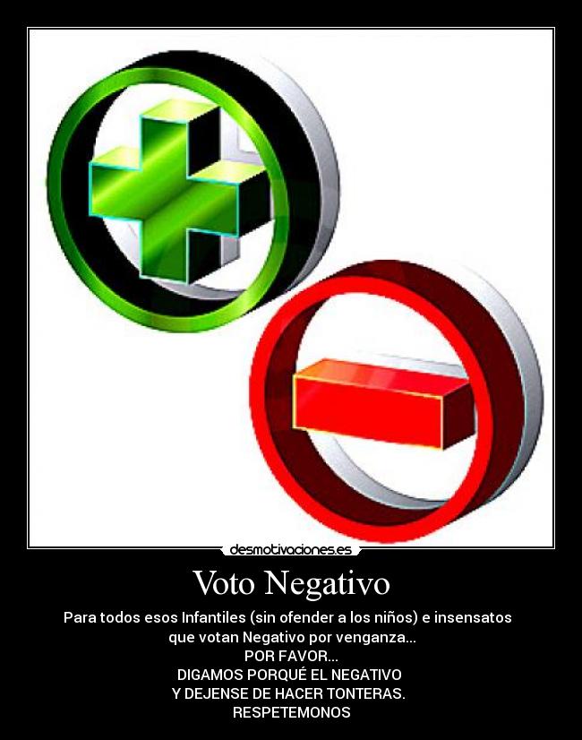 Voto Negativo - Para todos esos Infantiles (sin ofender a los niños) e insensatos  
que votan Negativo por venganza...
 POR FAVOR... 
DIGAMOS PORQUÉ EL NEGATIVO 
Y DEJENSE DE HACER TONTERAS. 
RESPETEMONOS