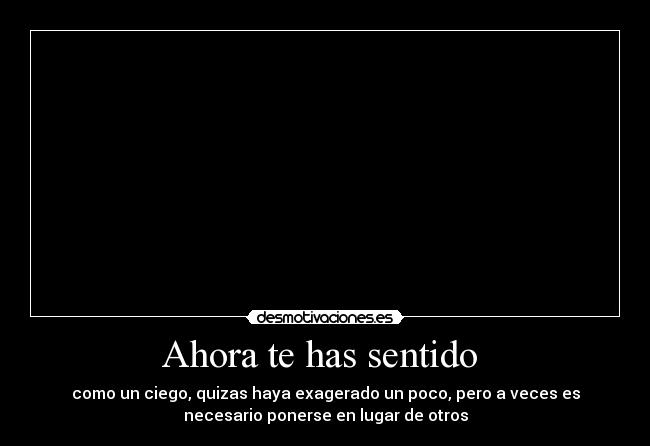 Ahora te has sentido  - como un ciego, quizas haya exagerado un poco, pero a veces es
necesario ponerse en lugar de otros