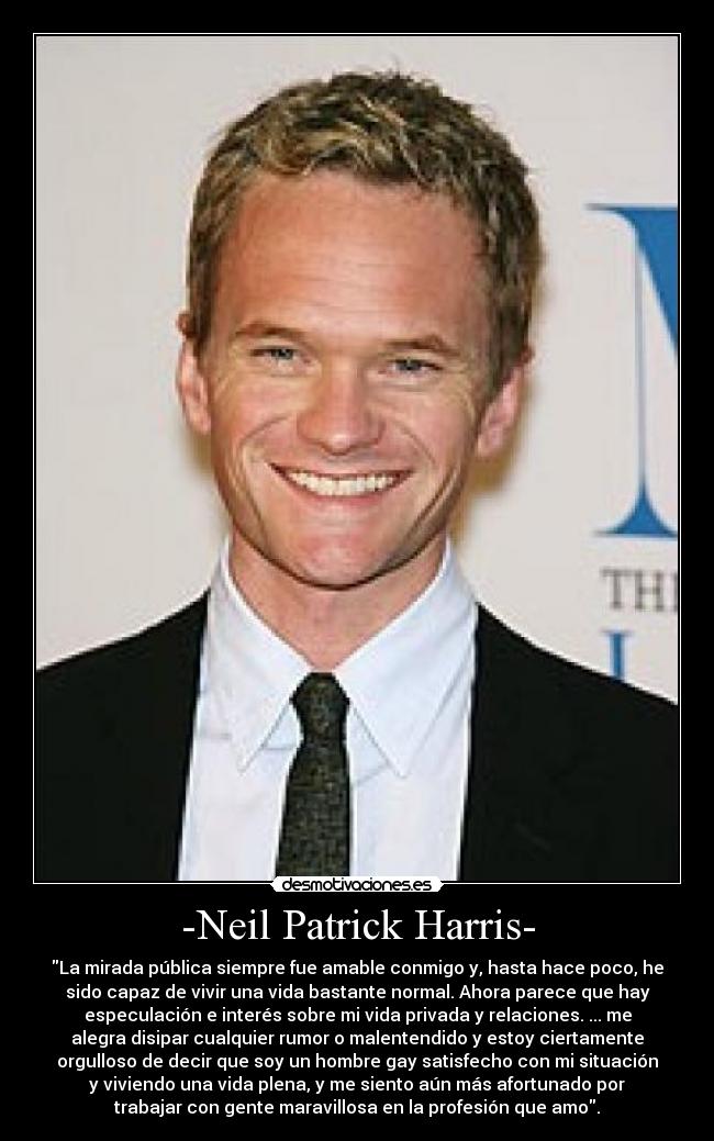 -Neil Patrick Harris- - La mirada pública siempre fue amable conmigo y, hasta hace poco, he
sido capaz de vivir una vida bastante normal. Ahora parece que hay
especulación e interés sobre mi vida privada y relaciones. ... me
alegra disipar cualquier rumor o malentendido y estoy ciertamente
orgulloso de decir que soy un hombre gay satisfecho con mi situación
y viviendo una vida plena, y me siento aún más afortunado por
trabajar con gente maravillosa en la profesión que amo.