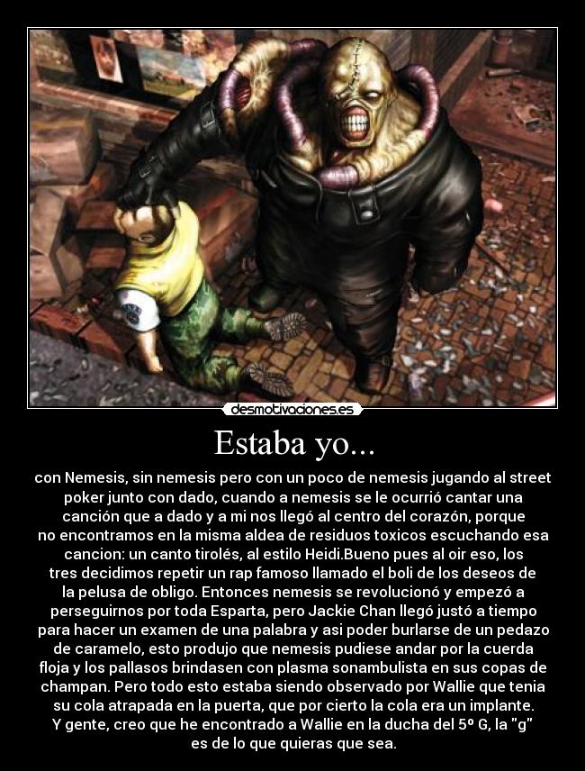 Estaba yo... - con Nemesis, sin nemesis pero con un poco de nemesis jugando al street
poker junto con dado, cuando a nemesis se le ocurrió cantar una
canción que a dado y a mi nos llegó al centro del corazón, porque
no encontramos en la misma aldea de residuos toxicos escuchando esa
cancion: un canto tirolés, al estilo Heidi.Bueno pues al oir eso, los
tres decidimos repetir un rap famoso llamado el boli de los deseos de
la pelusa de obligo. Entonces nemesis se revolucionó y empezó a
perseguirnos por toda Esparta, pero Jackie Chan llegó justó a tiempo
para hacer un examen de una palabra y asi poder burlarse de un pedazo
de caramelo, esto produjo que nemesis pudiese andar por la cuerda
floja y los pallasos brindasen con plasma sonambulista en sus copas de
champan. Pero todo esto estaba siendo observado por Wallie que tenia
su cola atrapada en la puerta, que por cierto la cola era un implante.
Y gente, creo que he encontrado a Wallie en la ducha del 5º G, la g
es de lo que quieras que sea.