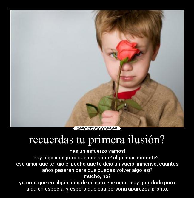 recuerdas tu primera ilusión? - has un esfuerzo vamos!
hay algo mas puro que ese amor? algo mas inocente?  
ese amor que te rajo el pecho que te dejo un vació  inmenso. cuantos
años pasaran para que puedas volver algo así?
mucho, no?
yo creo que en algún lado de mi esta ese amor muy guardado para
alguien especial y espero que esa persona aparezca pronto.