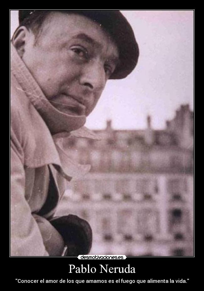 Pablo Neruda - Conocer el amor de los que amamos es el fuego que alimenta la vida.