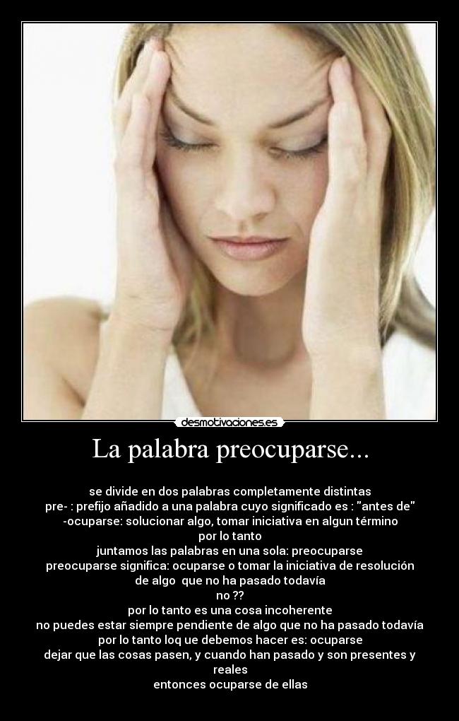 La palabra preocuparse... - 
se divide en dos palabras completamente distintas
pre- : prefijo añadido a una palabra cuyo significado es : antes de
-ocuparse: solucionar algo, tomar iniciativa en algun término
por lo tanto
juntamos las palabras en una sola: preocuparse
preocuparse significa: ocuparse o tomar la iniciativa de resolución
de algo  que no ha pasado todavía
no ??
por lo tanto es una cosa incoherente
no puedes estar siempre pendiente de algo que no ha pasado todavía
por lo tanto loq ue debemos hacer es: ocuparse
dejar que las cosas pasen, y cuando han pasado y son presentes y
reales
entonces ocuparse de ellas
