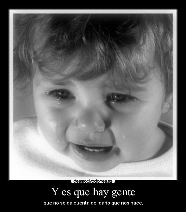 Y es que hay gente - que no se da cuenta del daño que nos hace.
