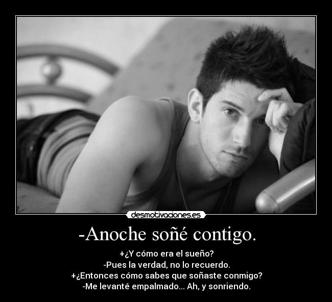 -Anoche soñé contigo. - +¿Y cómo era el sueño?
-Pues la verdad, no lo recuerdo.
+¿Entonces cómo sabes que soñaste conmigo?
-Me levanté empalmado... Ah, y sonriendo.