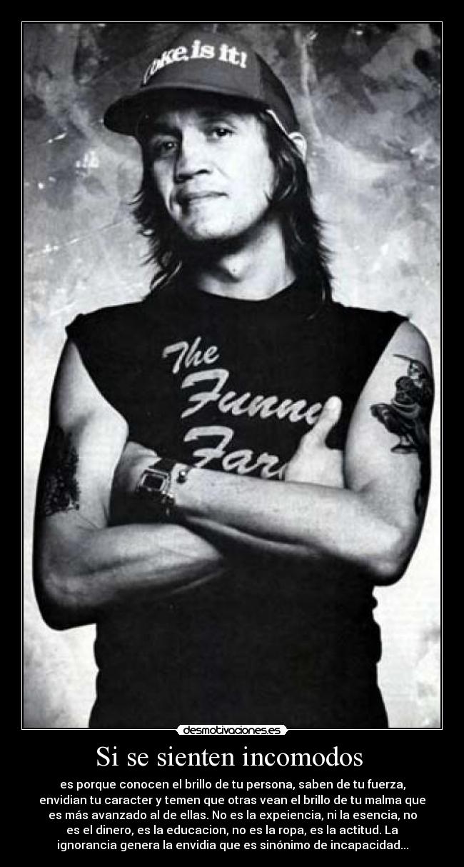 Si se sienten incomodos  - es porque conocen el brillo de tu persona, saben de tu fuerza,
envidian tu caracter y temen que otras vean el brillo de tu malma que
es más avanzado al de ellas. No es la expeiencia, ni la esencia, no
es el dinero, es la educacion, no es la ropa, es la actitud. La
ignorancia genera la envidia que es sinónimo de incapacidad...