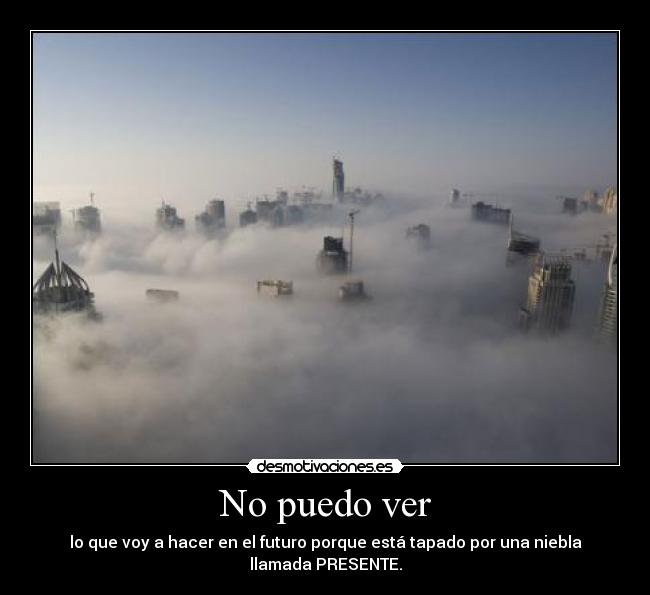 No puedo ver - lo que voy a hacer en el futuro porque está tapado por una niebla llamada PRESENTE.