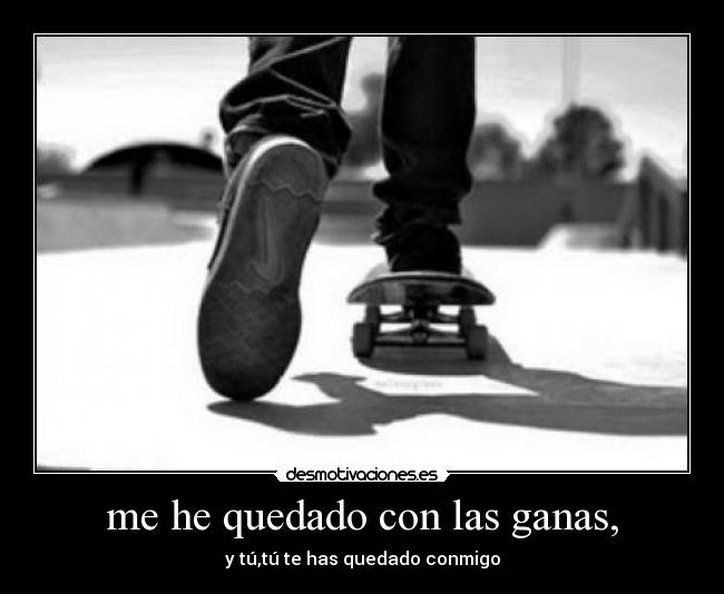 me he quedado con las ganas, - y tú,tú te has quedado conmigo