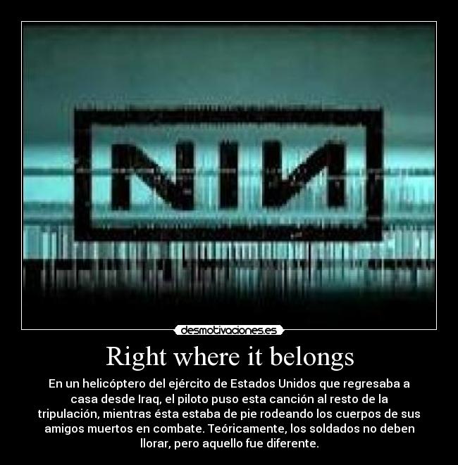 Right where it belongs - En un helicóptero del ejército de Estados Unidos que regresaba a
casa desde Iraq, el piloto puso esta canción al resto de la
tripulación, mientras ésta estaba de pie rodeando los cuerpos de sus
amigos muertos en combate. Teóricamente, los soldados no deben
llorar, pero aquello fue diferente.