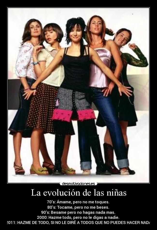 La evolución de las niñas - 70s: Ámame, pero no me toques.
80s: Tocame, pero no me beses.
90s: Besame pero no hagas nada mas.
2000: Hazme todo, pero no le digas a nadie.
2011: HAZME DE TODO, SI NO LE DIRÉ A TODOS QUE NO PUEDES HACER NADA