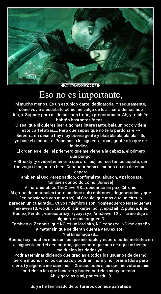 Eso no es importante, - ni mucho menos. Es un estúpido cartel dedicatoria. Y seguramente,
cómo voy a a escribirlo cómo me salga de los ... será demasiado
largo. Supone para mi demasiado trabajo prepararmelo. Ah, y también
habrán bastantes faltas...
O sea, que si quieres leer algo más interesante, baja un poco y deja
este cartel atrás.... Pero que sepas que no te lo perdonaré ¬¬
Bieeen... en desmo hay muy buena gente y blaa bla bla bla bla... Si,
ya hice el discursito. Pasemos a la siguiente frase, gente a la que se
lo dedico... 
El orden es el de : el priemero que me viene a la cabeza, el primero
que pongo:
A Sthakty (y evidentemente a sus ardillas): por ser tan psicopata, ser
tan vaga i dibujar tan bien. Conqueriremos al mundo un dia de esos...
espero
Tambien al Oso Pérez sádico, conformista, abusón, y psicopata,
tambien conocido como [Jonose]
Al naranjofobico TheClever98... descansa en paz, Citronio
Al grupo de anormales (para no decir sub) cabrones, degenerados y que
en ocasiones ven muertos): al Circulo! que más que un circulo
parecen un cuadrado... Cuyos miembros son: Nomeacuerdo Nosequemas,
mekawen10, wsk8, viciao360, stinkerbellpolly, epicfail12, puleva, Ines
Gomez, Fender, vanesacrazy, xyzxyzxyz, AnaJewell12 y... si me dejo a
alguien, no me peguen D:
Tambien a  Zeahais, que NO es un lord sith, NO conozco, NO me enseñó
a matar sin que se dieran cuenta y NO existe...
Y al Elnomada73...
Bueno, hay muchos más con los que me hablo y espero poder meterles en
el siguiente cartel dedicatoria, que espero que sea de aqui un tiempo,
me duelen los dedos ya...
Podria terminar diciendo que gracias a todos los usuarios de desmo,
pero a muchos no los conozco y podrian morir y no lloraria (duro pero
cierto) y algunos me caen mal... Gracias pues a los que me votaron mis
carteles o los que hicieron y hacen carteles muuy buenos... 
Ah, y garcias a mi, por existir! :D

Si. ya he terminado de torturaros con esa parrafada