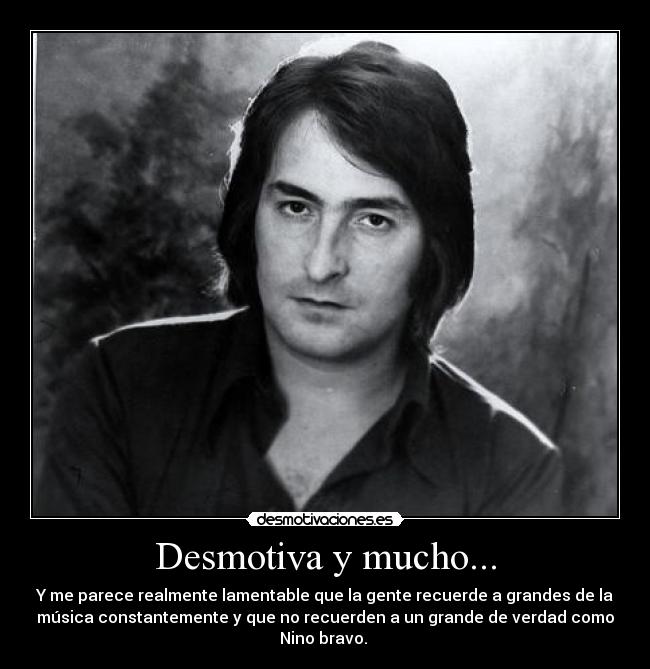 Desmotiva y mucho... - Y me parece realmente lamentable que la gente recuerde a grandes de la
música constantemente y que no recuerden a un grande de verdad como
Nino bravo.