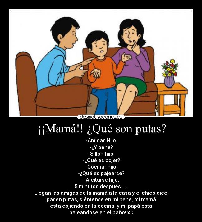 ¡¡Mamá!! ¿Qué son putas? - -Amigas Hijo.
-¿Y pene?
-Sillón hijo.
-¿Qué es cojer?
-Cocinar hijo,
-¿Qué es pajearse?
-Afeitarse hijo.
5 minutos después . . .
Llegan las amigas de la mamá a la casa y el chico dice:
pasen putas, siéntense en mi pene, mi mamá
esta cojiendo en la cocina, y mi papá esta
pajeándose en el baño! xD