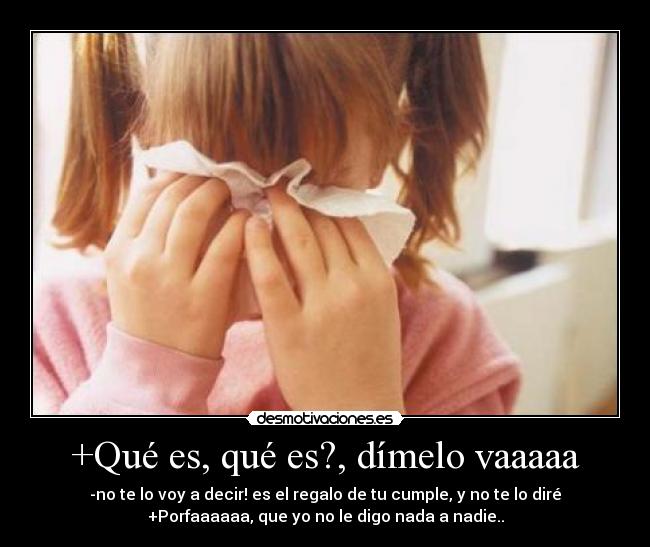 +Qué es, qué es?, dímelo vaaaaa - -no te lo voy a decir! es el regalo de tu cumple, y no te lo diré
+Porfaaaaaa, que yo no le digo nada a nadie..