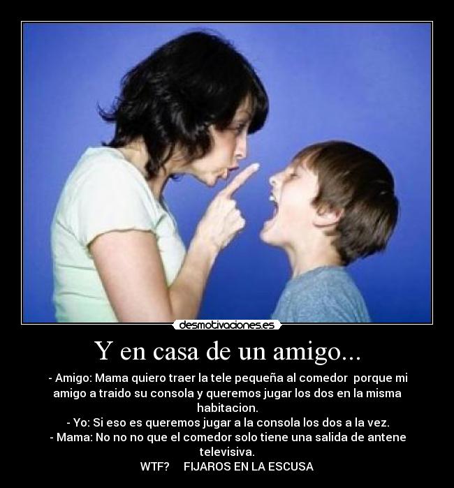 Y en casa de un amigo... - - Amigo: Mama quiero traer la tele pequeña al comedor  porque mi
amigo a traido su consola y queremos jugar los dos en la misma
habitacion.
- Yo: Si eso es queremos jugar a la consola los dos a la vez.
- Mama: No no no que el comedor solo tiene una salida de antene
televisiva.
WTF?     FIJAROS EN LA ESCUSA