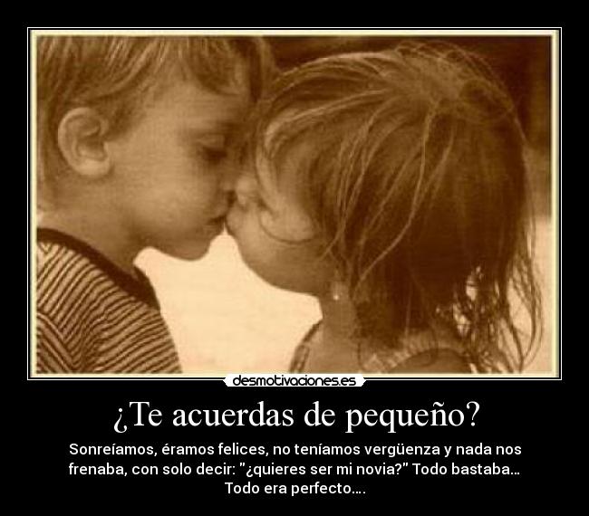 ¿Te acuerdas de pequeño? - Sonreíamos, éramos felices, no teníamos vergüenza y nada nos
frenaba, con solo decir: ¿quieres ser mi novia? Todo bastaba…
Todo era perfecto….