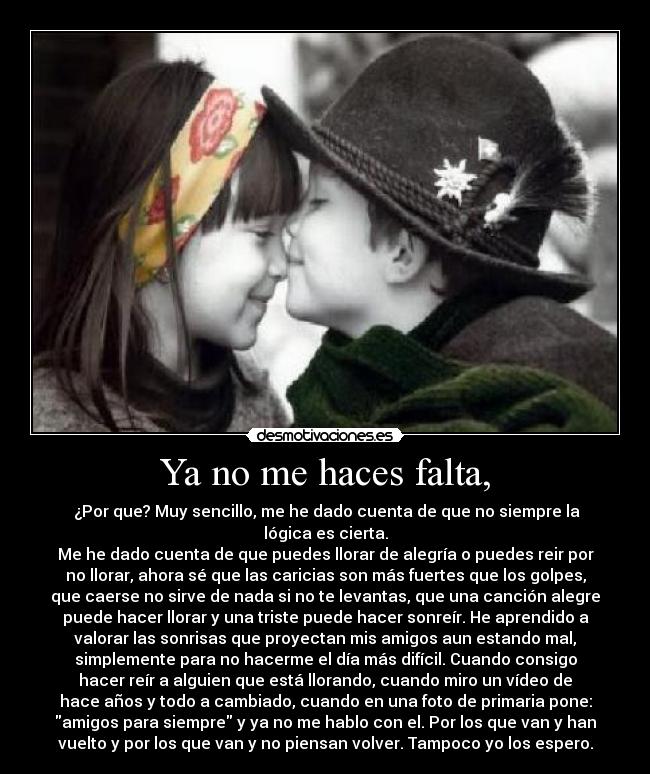 Ya no me haces falta, - ¿Por que? Muy sencillo, me he dado cuenta de que no siempre la
lógica es cierta.
Me he dado cuenta de que puedes llorar de alegría o puedes reir por
no llorar, ahora sé que las caricias son más fuertes que los golpes,
que caerse no sirve de nada si no te levantas, que una canción alegre
puede hacer llorar y una triste puede hacer sonreír. He aprendido a
valorar las sonrisas que proyectan mis amigos aun estando mal,
simplemente para no hacerme el día más difícil. Cuando consigo
hacer reír a alguien que está llorando, cuando miro un vídeo de
hace años y todo a cambiado, cuando en una foto de primaria pone:
amigos para siempre y ya no me hablo con el. Por los que van y han
vuelto y por los que van y no piensan volver. Tampoco yo los espero.