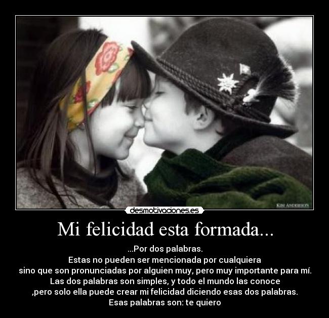 Mi felicidad esta formada... - ...Por dos palabras.
Estas no pueden ser mencionada por cualquiera
sino que son pronunciadas por alguien muy, pero muy importante para mí.
Las dos palabras son simples, y todo el mundo las conoce
,pero solo ella puede crear mi felicidad diciendo esas dos palabras.
Esas palabras son: te quiero
