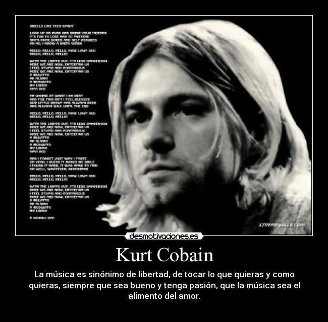 Kurt Cobain - La música es sinónimo de libertad, de tocar lo que quieras y como
quieras, siempre que sea bueno y tenga pasión, que la música sea el
alimento del amor.