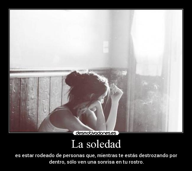 La soledad - es estar rodeado de personas que, mientras te estás destrozando por
dentro, sólo ven una sonrisa en tu rostro.