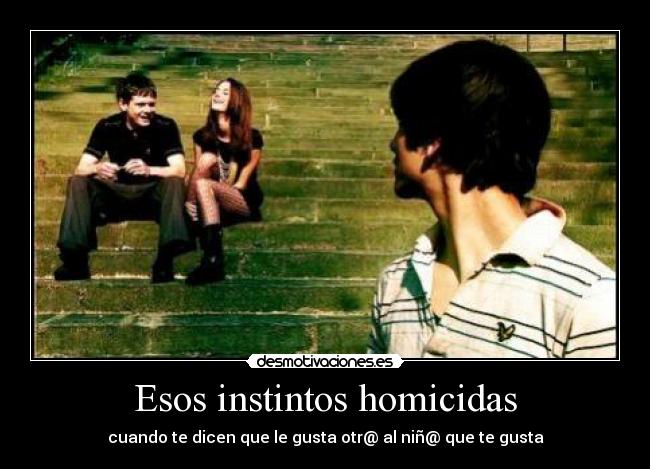 Esos instintos homicidas - cuando te dicen que le gusta otr@ al niñ@ que te gusta