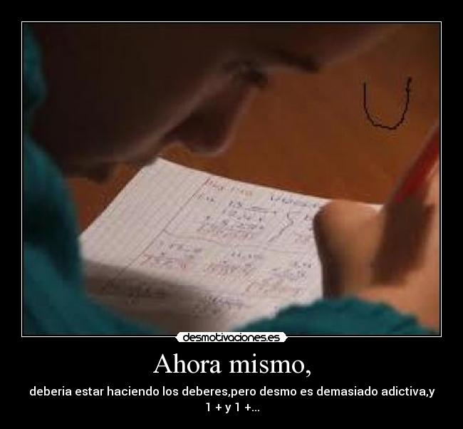 Ahora mismo, - deberia estar haciendo los deberes,pero desmo es demasiado adictiva,y 1 + y 1 +...