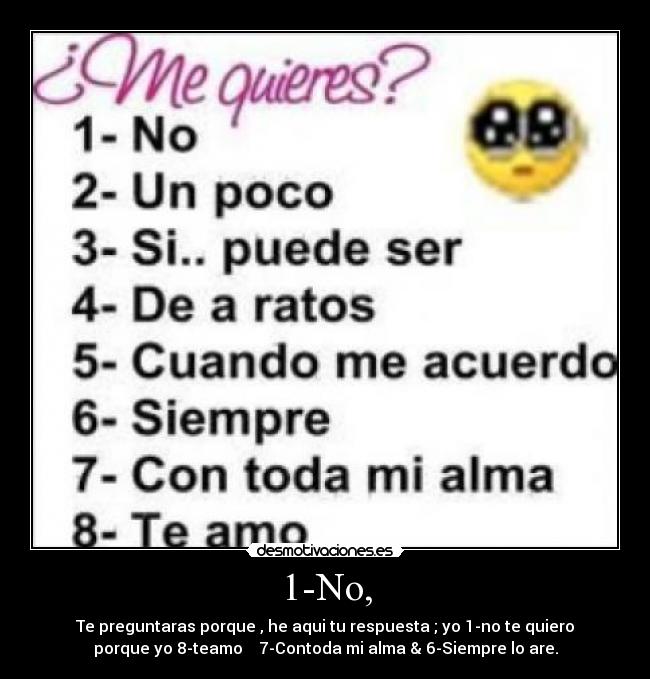 1-No, - Te preguntaras porque , he aqui tu respuesta ; yo 1-no te quiero
porque yo 8-teamo 7-Contoda mi alma & 6-Siempre lo are.