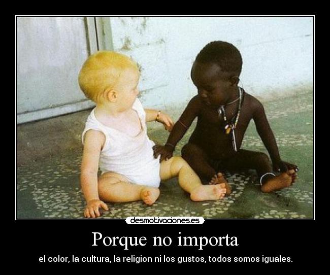 Porque no importa - el color, la cultura, la religion ni los gustos, todos somos iguales.