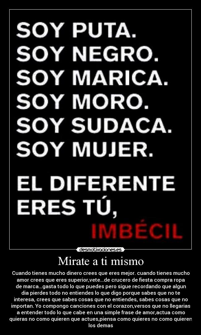 Mirate a ti mismo - Cuando tienes mucho dinero crees que eres mejor. cuando tienes mucho
amor crees que eres superior,vete...de crucero de fiesta compra ropa
de marca...gasta todo lo que puedes pero sigue recordando que algun
dia pierdes todo no entiendes lo que digo porque sabes que no te
interesa, crees que sabes cosas que no entiendes, sabes cosas que no
importan. Yo compongo canciones con el corazon,versos que no llegarias
a entender todo lo que cabe en una simple frase de amor,actua como
quieras no como quieren que actues,piensa como quieres no como quieren
los demas