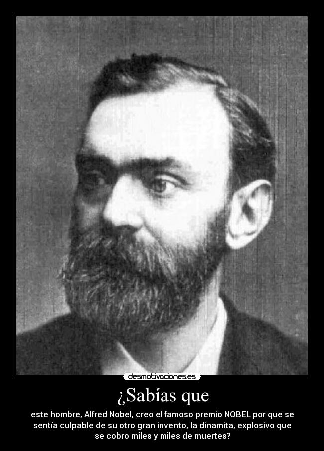 ¿Sabías que - este hombre, Alfred Nobel, creo el famoso premio NOBEL por que se
sentía culpable de su otro gran invento, la dinamita, explosivo que
se cobro miles y miles de muertes?