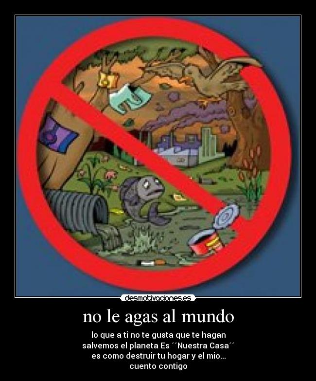 no le agas al mundo - lo que a ti no te gusta que te hagan
salvemos el planeta Es ´´Nuestra Casa´´
es como destruir tu hogar y el mio...
cuento contigo