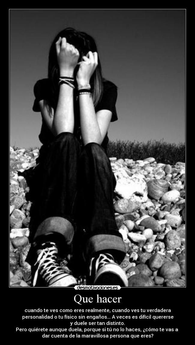 Que hacer - cuando te ves como eres realmente, cuando ves tu verdadera
personalidad o tu físico sin engaños... A veces es difícil quererse
y duele ser tan distinto.
Pero quiérete aunque duela, porque si tú no lo haces, ¿cómo te vas a 
dar cuenta de la maravillosa persona que eres?