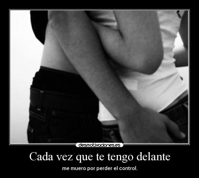 Cada vez que te tengo delante - me muero por perder el control.