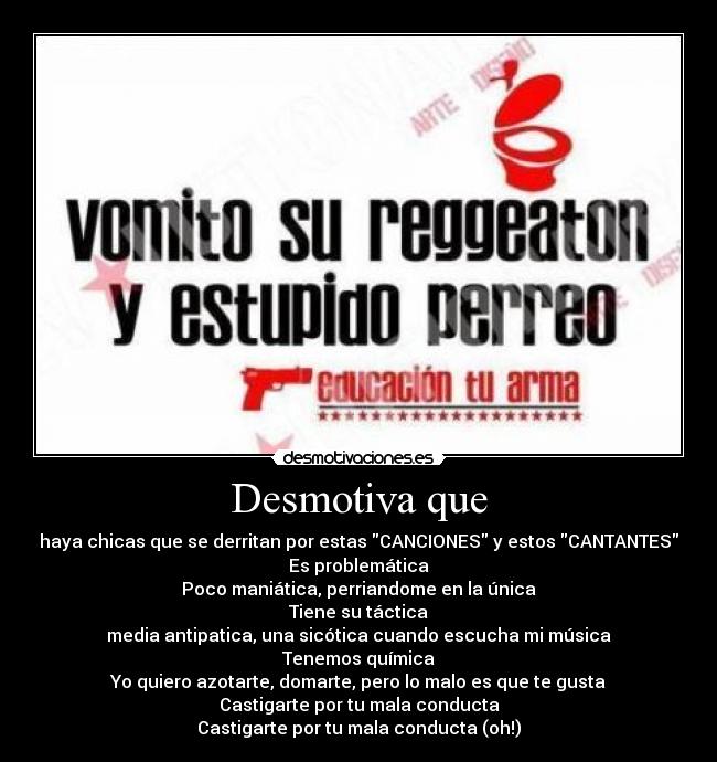 Desmotiva que - haya chicas que se derritan por estas CANCIONES y estos CANTANTES
Es problemática
Poco maniática, perriandome en la única
Tiene su táctica
media antipatica, una sicótica cuando escucha mi música
Tenemos química
Yo quiero azotarte, domarte, pero lo malo es que te gusta
Castigarte por tu mala conducta
Castigarte por tu mala conducta (oh!)