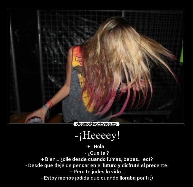 -¡Heeeey! - + ¡ Hola !
- ¿Que tal?
+ Bien... ¿olle desde cuando fumas, bebes... ect?
- Desde que dejé de pensar en el futuro y disfruté el presente.
+ Pero te jodes la vida...
- Estoy menos jodida que cuando lloraba por ti ;)