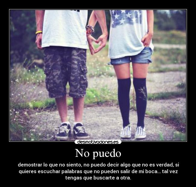 No puedo - demostrar lo que no siento, no puedo decir algo que no es verdad, si
quieres escuchar palabras que no pueden salir de mi boca... tal vez
tengas que buscarte a otra.