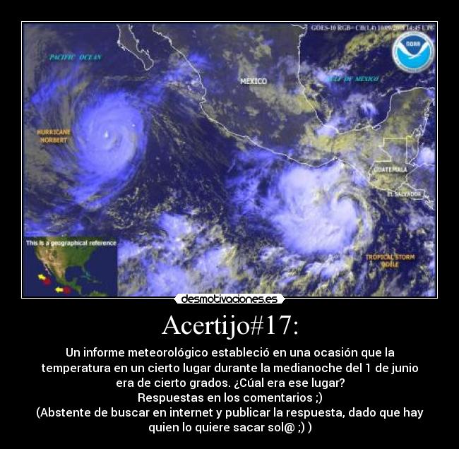 Acertijo#17: - Un informe meteorológico estableció en una ocasión que la
temperatura en un cierto lugar durante la medianoche del 1 de junio
era de cierto grados. ¿Cúal era ese lugar?
Respuestas en los comentarios ;)
(Abstente de buscar en internet y publicar la respuesta, dado que hay
quien lo quiere sacar sol@ ;) )