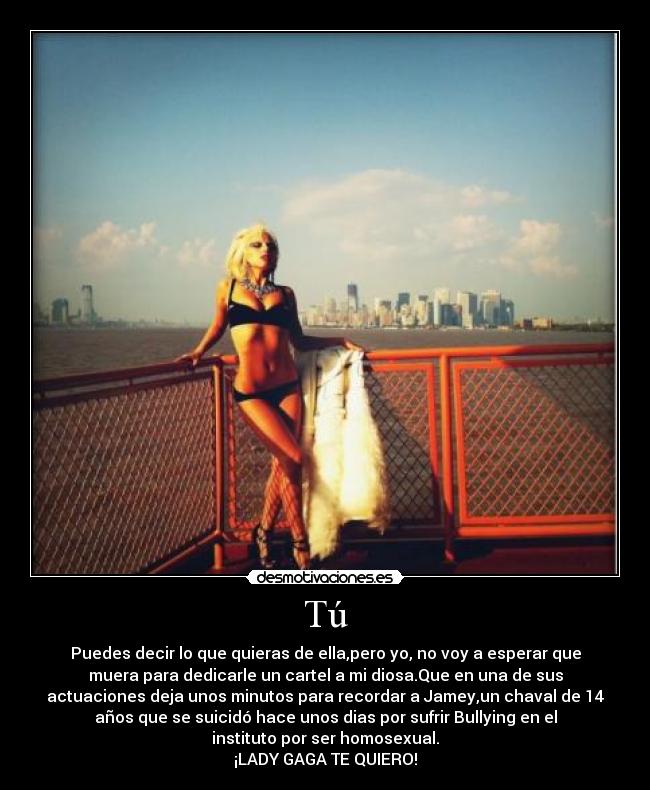 Tú - Puedes decir lo que quieras de ella,pero yo, no voy a esperar que
muera para dedicarle un cartel a mi diosa.Que en una de sus
actuaciones deja unos minutos para recordar a Jamey,un chaval de 14
años que se suicidó hace unos dias por sufrir Bullying en el
instituto por ser homosexual.
¡LADY GAGA TE QUIERO!