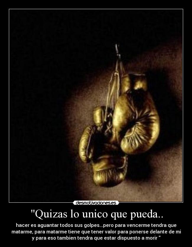 Quizas lo unico que pueda.. - hacer es aguantar todos sus golpes...pero para vencerme tendra que
matarme, para matarme tiene que tener valor para ponerse delante de mi
y para eso tambien tendra que estar dispuesto a morir
