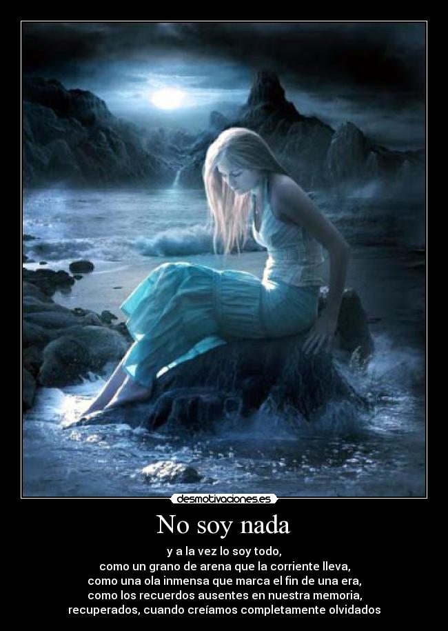 No soy nada - y a la vez lo soy todo,
como un grano de arena que la corriente lleva,
como una ola inmensa que marca el fin de una era,
como los recuerdos ausentes en nuestra memoria,
recuperados, cuando creíamos completamente olvidados