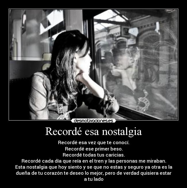 Recordé esa nostalgia - Recordé esa vez que te conocí.
Recordé ese primer beso.
Recordé todas tus caricias.
Recordé cada día que reía en el tren y las personas me miraban.
Esta nostalgia que hoy siento y se que no estas y seguro ya otra es la
dueña de tu corazón te deseo lo mejor, pero de verdad quisiera estar
a tu lado