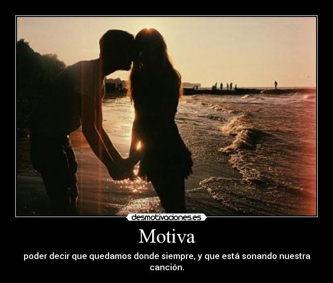 Motiva - poder decir que quedamos donde siempre, y que está sonando nuestra canción.