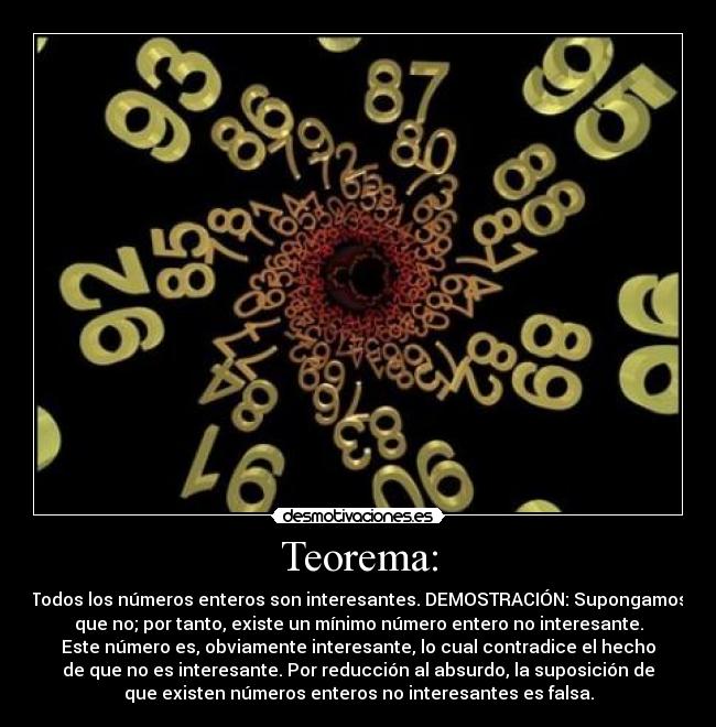 Teorema: - Todos los números enteros son interesantes. DEMOSTRACIÓN: Supongamos
que no; por tanto, existe un mínimo número entero no interesante.
Este número es, obviamente interesante, lo cual contradice el hecho
de que no es interesante. Por reducción al absurdo, la suposición de
que existen números enteros no interesantes es falsa.