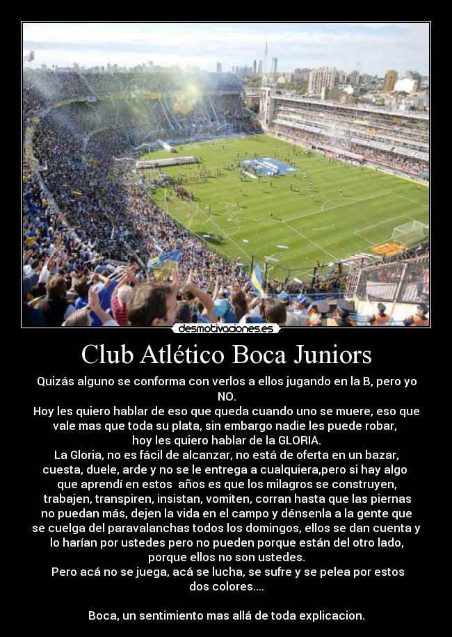 Club Atlético Boca Juniors - Quizás alguno se conforma con verlos a ellos jugando en la B, pero yo
NO.
Hoy les quiero hablar de eso que queda cuando uno se muere, eso que
vale mas que toda su plata, sin embargo nadie les puede robar, 
hoy les quiero hablar de la GLORIA.
La Gloria, no es fácil de alcanzar, no está de oferta en un bazar,
cuesta, duele, arde y no se le entrega a cualquiera,pero si hay algo 
que aprendí en estos  años es que los milagros se construyen,
 trabajen, transpiren, insistan, vomiten, corran hasta que las piernas
no puedan más, dejen la vida en el campo y dénsenla a la gente que
se cuelga del paravalanchas todos los domingos, ellos se dan cuenta y
lo harían por ustedes pero no pueden porque están del otro lado,
porque ellos no son ustedes.
 Pero acá no se juega, acá se lucha, se sufre y se pelea por estos
dos colores....

Boca, un sentimiento mas allá de toda explicacion.